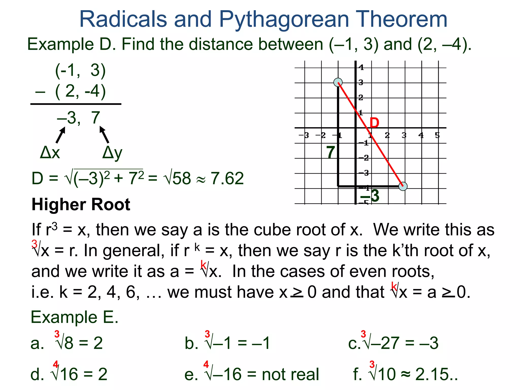 Example D. Find the distance between (–1, 3) and (2, –4).
(-1, 3)
– ( 2, -4)
D = (–3)2 + 72 = 58  7.62
D
7
–3
Radicals and Pythagorean Theorem
–3, 7
Δx Δy
3
k
k
Example E.
a. 8 = 2 b. –1 = –1 c.–27 = –3
d. 16 = 2 e. –16 = not real f. 10 ≈ 2.15..
3 3 3
Higher Root
If r3 = x, then we say a is the cube root of x. We write this as
x = r. In general, if r k = x, then we say r is the k’th root of x,
and we write it as a = x. In the cases of even roots,
i.e. k = 2, 4, 6, … we must have x > 0 and that x = a > 0.
4 4 3
 