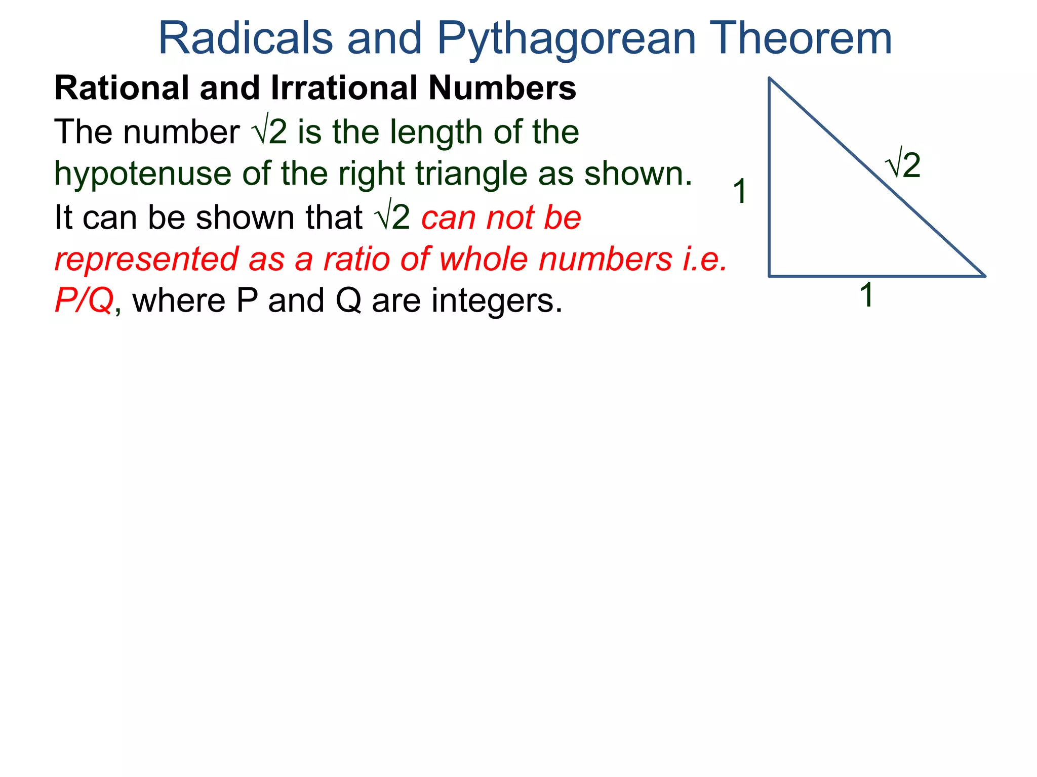 The number 2 is the length of the
hypotenuse of the right triangle as shown.
Radicals and Pythagorean Theorem
Rational and Irrational Numbers
2
1
1
It can be shown that 2 can not be
represented as a ratio of whole numbers i.e.
P/Q, where P and Q are integers.
 