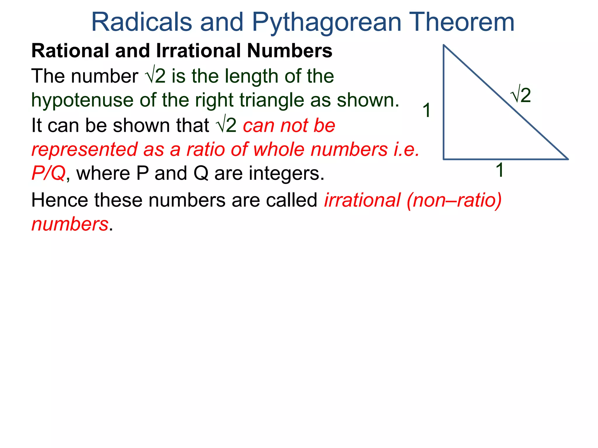 The number 2 is the length of the
hypotenuse of the right triangle as shown.
Radicals and Pythagorean Theorem
Rational and Irrational Numbers
2
1
1
It can be shown that 2 can not be
represented as a ratio of whole numbers i.e.
P/Q, where P and Q are integers.
Hence these numbers are called irrational (non–ratio)
numbers.
 