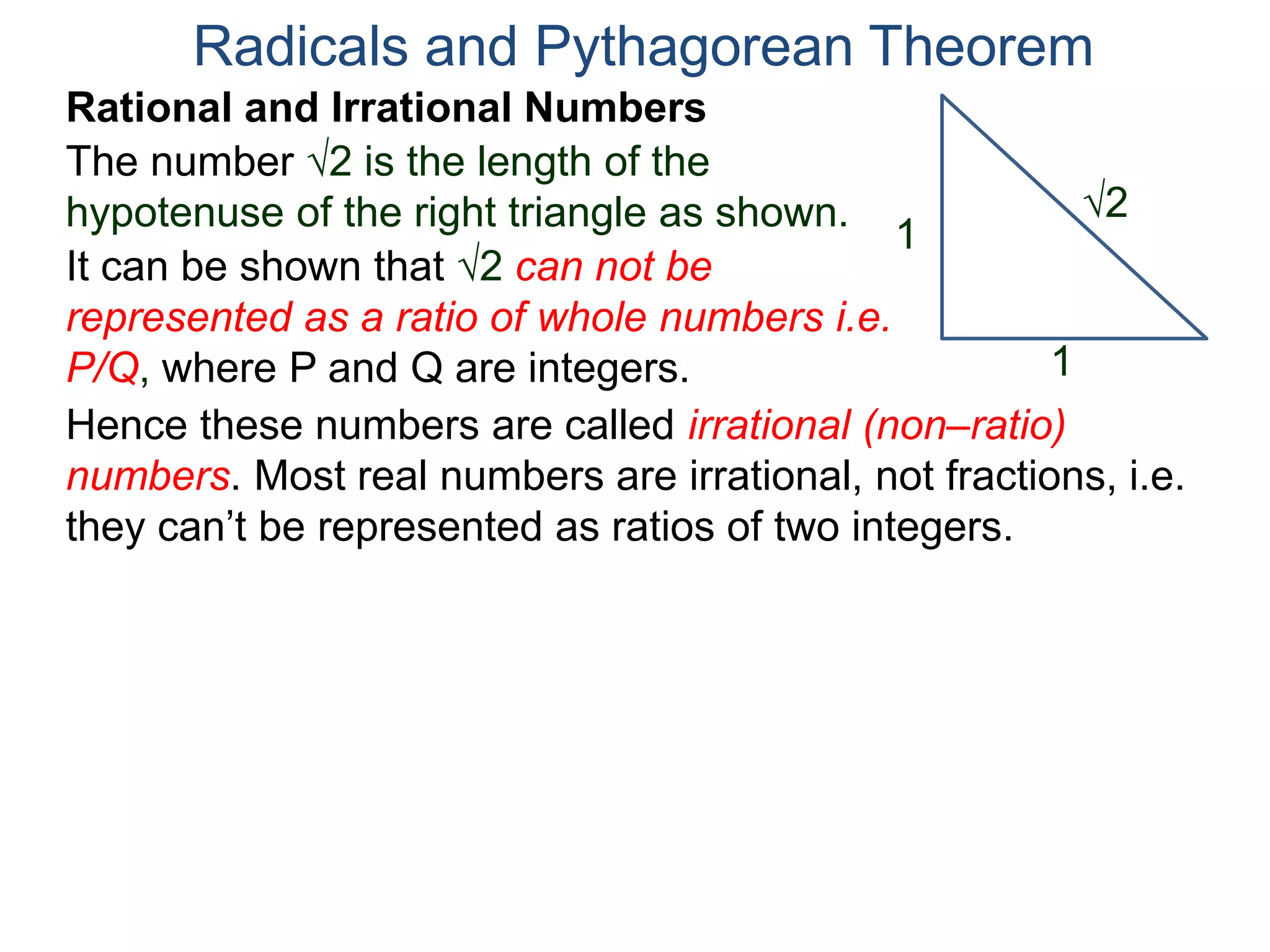 The number 2 is the length of the
hypotenuse of the right triangle as shown.
Radicals and Pythagorean Theorem
Rational and Irrational Numbers
2
1
1
It can be shown that 2 can not be
represented as a ratio of whole numbers i.e.
P/Q, where P and Q are integers.
Hence these numbers are called irrational (non–ratio)
numbers. Most real numbers are irrational, not fractions, i.e.
they can’t be represented as ratios of two integers.
 