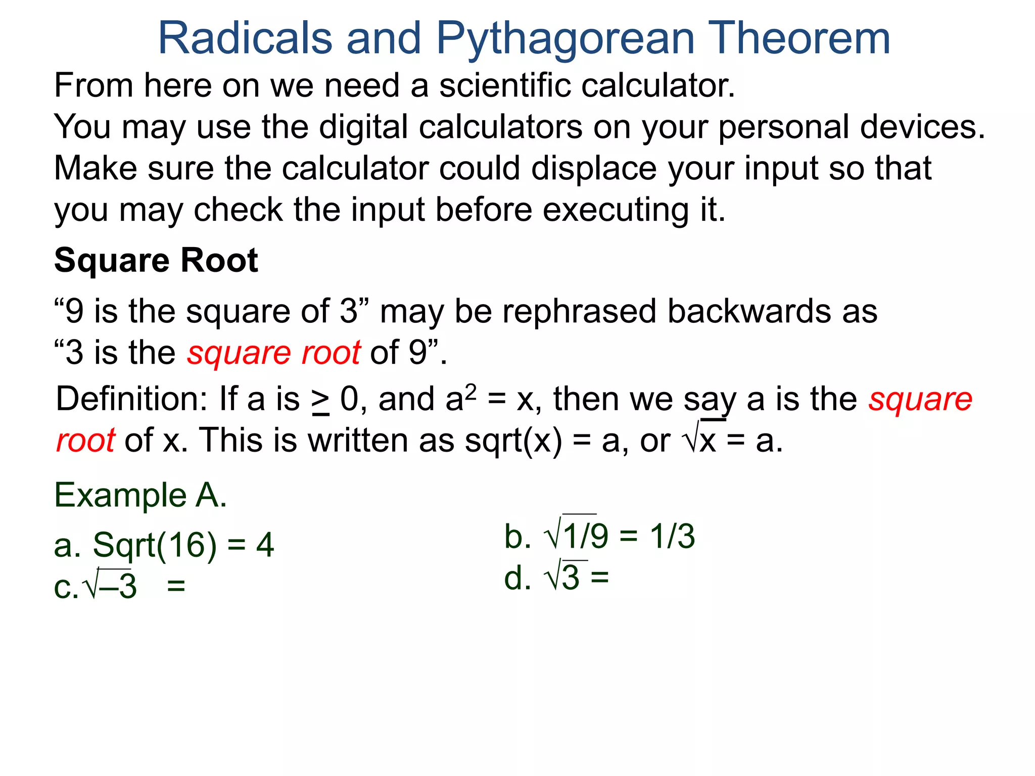 “9 is the square of 3” may be rephrased backwards as
“3 is the square root of 9”.
Example A.
a. Sqrt(16) = 4
c.–3 =
Radicals and Pythagorean Theorem
Definition: If a is > 0, and a2 = x, then we say a is the square
root of x. This is written as sqrt(x) = a, or x = a.
b. 1/9 = 1/3
d. 3 =
Square Root
From here on we need a scientific calculator.
You may use the digital calculators on your personal devices.
Make sure the calculator could displace your input so that
you may check the input before executing it.
 