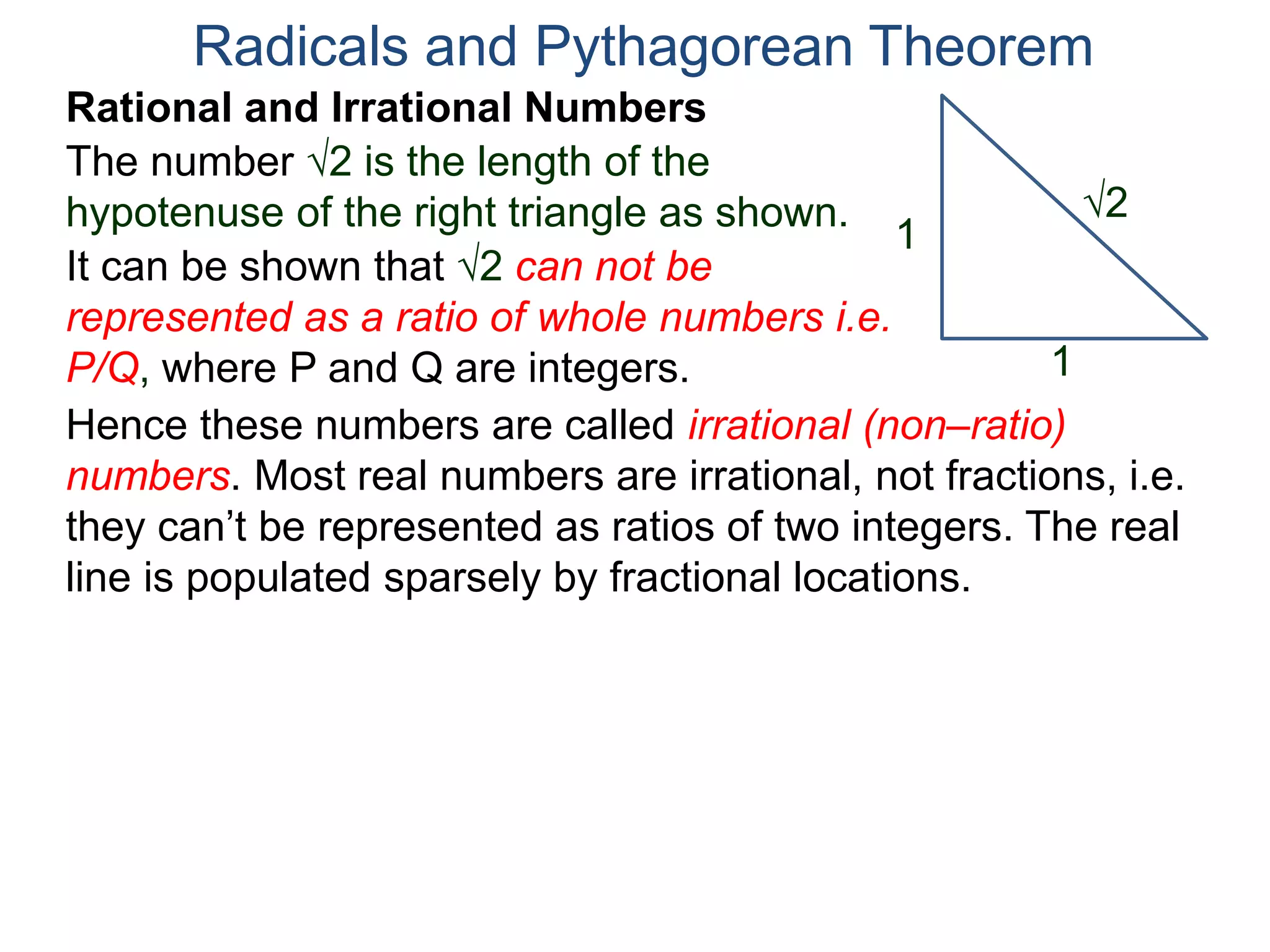 The number 2 is the length of the
hypotenuse of the right triangle as shown.
Radicals and Pythagorean Theorem
Rational and Irrational Numbers
2
1
1
It can be shown that 2 can not be
represented as a ratio of whole numbers i.e.
P/Q, where P and Q are integers.
Hence these numbers are called irrational (non–ratio)
numbers. Most real numbers are irrational, not fractions, i.e.
they can’t be represented as ratios of two integers. The real
line is populated sparsely by fractional locations.
 