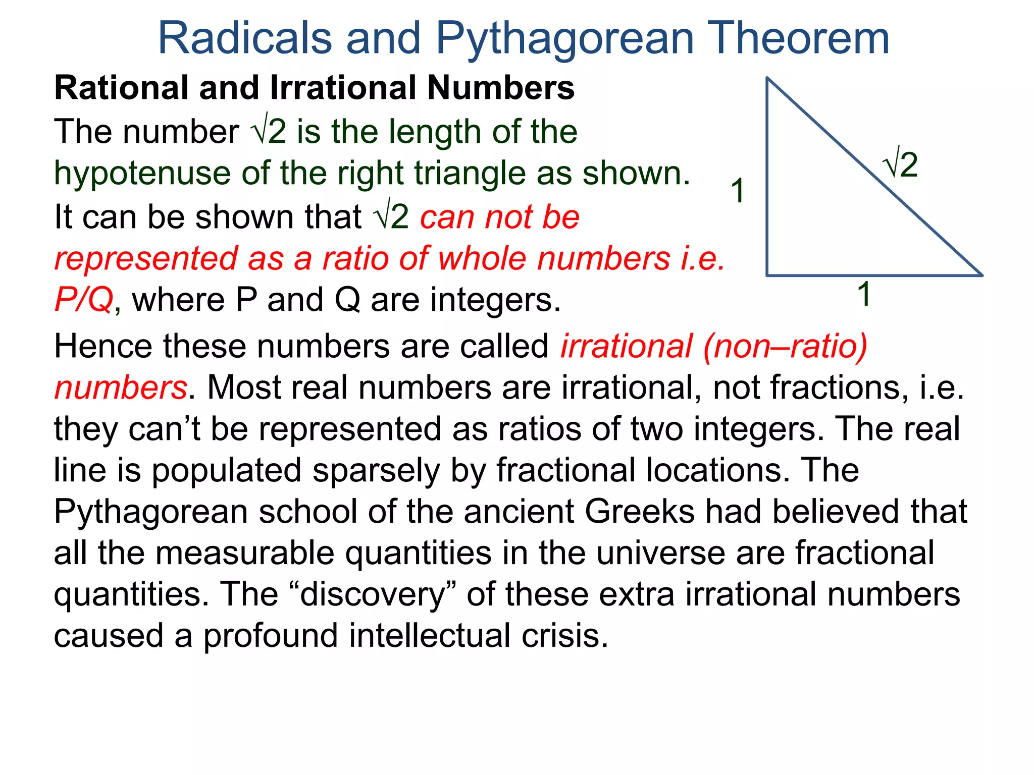 The number 2 is the length of the
hypotenuse of the right triangle as shown.
Radicals and Pythagorean Theorem
Rational and Irrational Numbers
2
1
1
It can be shown that 2 can not be
represented as a ratio of whole numbers i.e.
P/Q, where P and Q are integers.
Hence these numbers are called irrational (non–ratio)
numbers. Most real numbers are irrational, not fractions, i.e.
they can’t be represented as ratios of two integers. The real
line is populated sparsely by fractional locations. The
Pythagorean school of the ancient Greeks had believed that
all the measurable quantities in the universe are fractional
quantities. The “discovery” of these extra irrational numbers
caused a profound intellectual crisis.
 