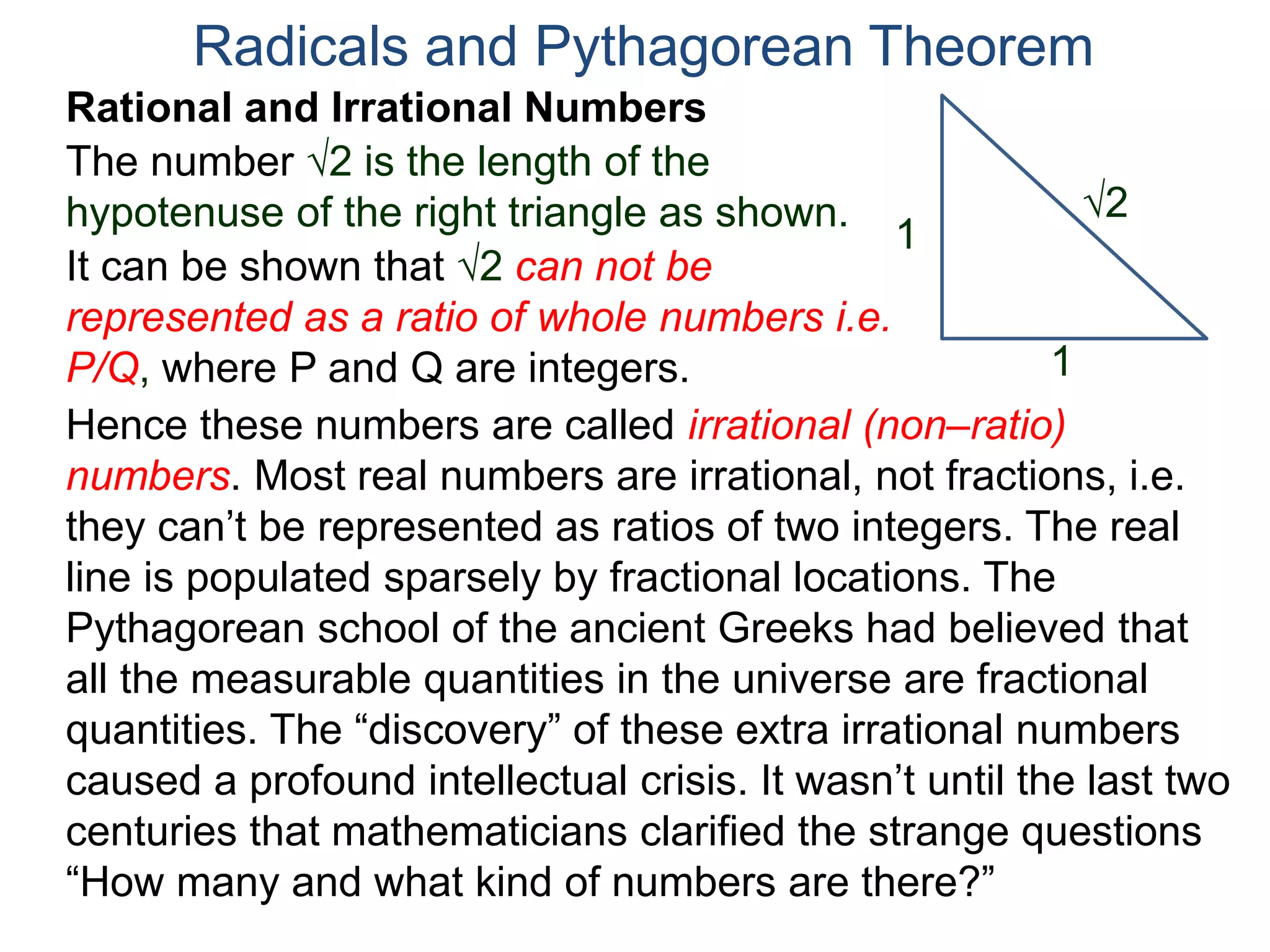 The number 2 is the length of the
hypotenuse of the right triangle as shown.
Radicals and Pythagorean Theorem
Rational and Irrational Numbers
2
1
1
It can be shown that 2 can not be
represented as a ratio of whole numbers i.e.
P/Q, where P and Q are integers.
Hence these numbers are called irrational (non–ratio)
numbers. Most real numbers are irrational, not fractions, i.e.
they can’t be represented as ratios of two integers. The real
line is populated sparsely by fractional locations. The
Pythagorean school of the ancient Greeks had believed that
all the measurable quantities in the universe are fractional
quantities. The “discovery” of these extra irrational numbers
caused a profound intellectual crisis. It wasn’t until the last two
centuries that mathematicians clarified the strange questions
“How many and what kind of numbers are there?”
 