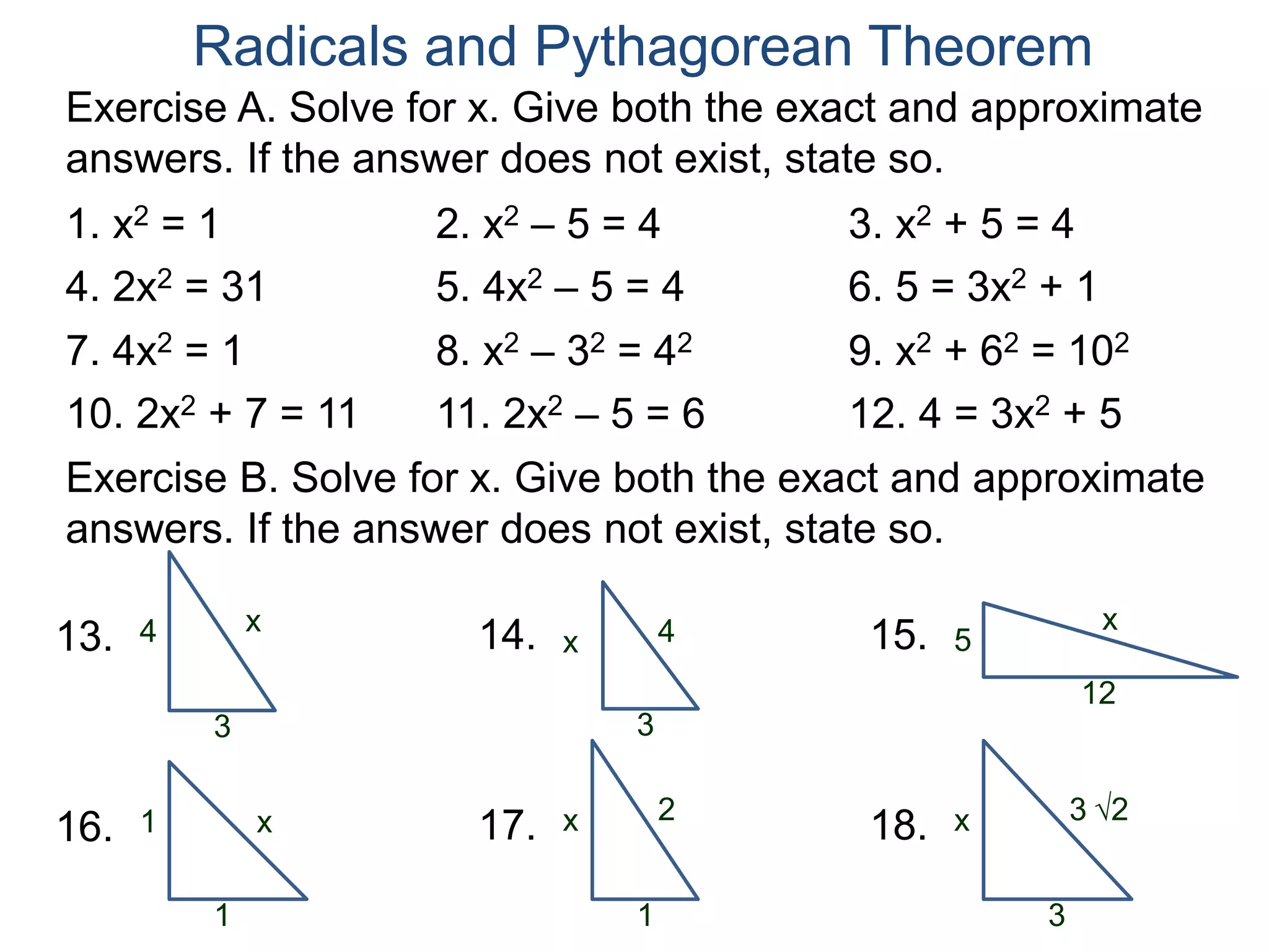 Radicals and Pythagorean Theorem
Exercise A. Solve for x. Give both the exact and approximate
answers. If the answer does not exist, state so.
1. x2 = 1 2. x2 – 5 = 4 3. x2 + 5 = 4
4. 2x2 = 31 5. 4x2 – 5 = 4 6. 5 = 3x2 + 1
7. 4x2 = 1 8. x2 – 32 = 42 9. x2 + 62 = 102
10. 2x2 + 7 = 11 11. 2x2 – 5 = 6 12. 4 = 3x2 + 5
x
3
4
Exercise B. Solve for x. Give both the exact and approximate
answers. If the answer does not exist, state so.
13. 4
3
x14. x
12
515.
x
1
116. 2
1
x17. 3 2
3
x18.
 