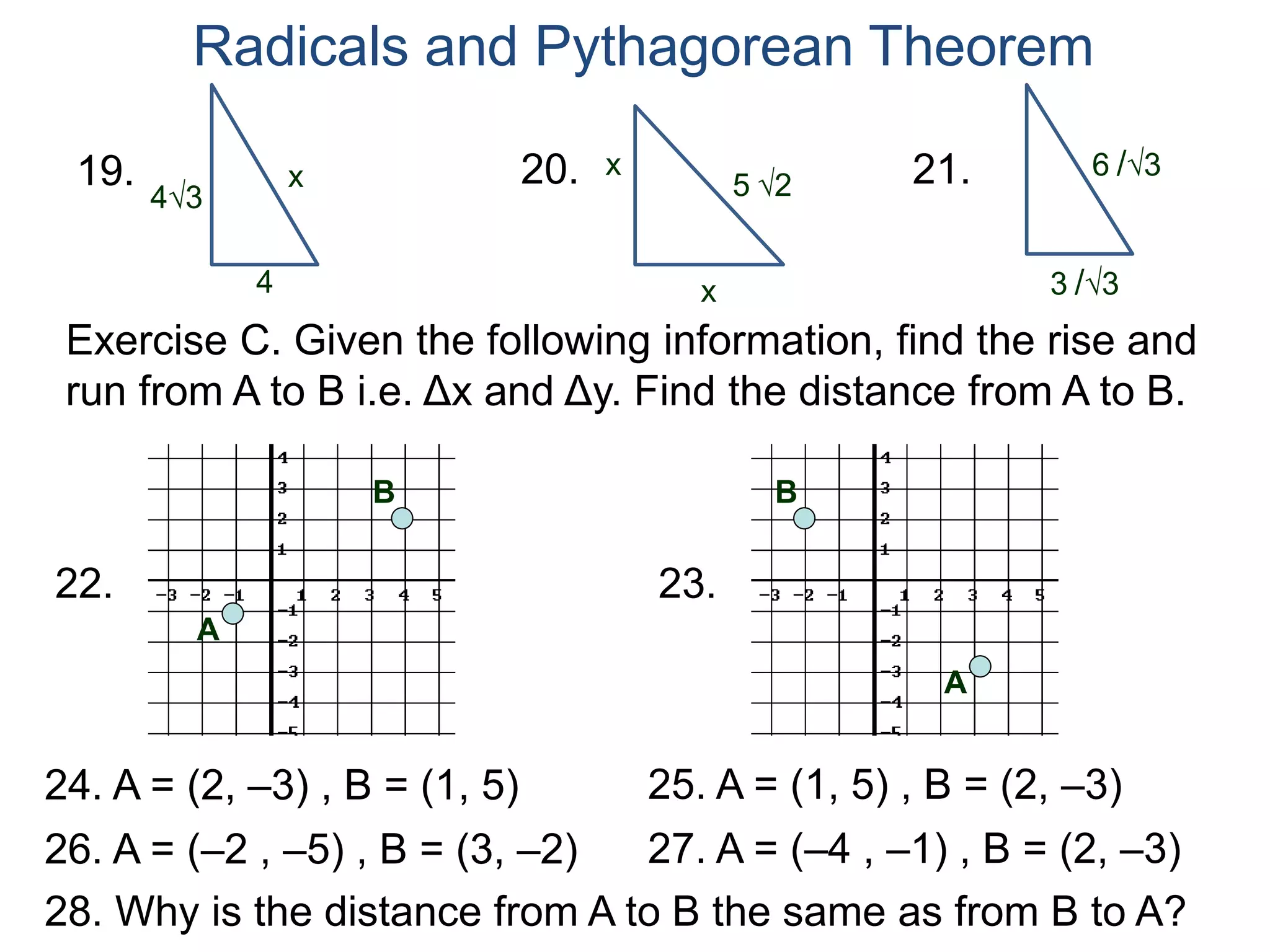 Radicals and Pythagorean Theorem
x
4
19.
x
x20.
3 /3
21.
43 5 2
6 /3
Exercise C. Given the following information, find the rise and
run from A to B i.e. Δx and Δy. Find the distance from A to B.
A
22.
B
A
23.
B
24. A = (2, –3) , B = (1, 5) 25. A = (1, 5) , B = (2, –3)
26. A = (–2 , –5) , B = (3, –2) 27. A = (–4 , –1) , B = (2, –3)
28. Why is the distance from A to B the same as from B to A?
 