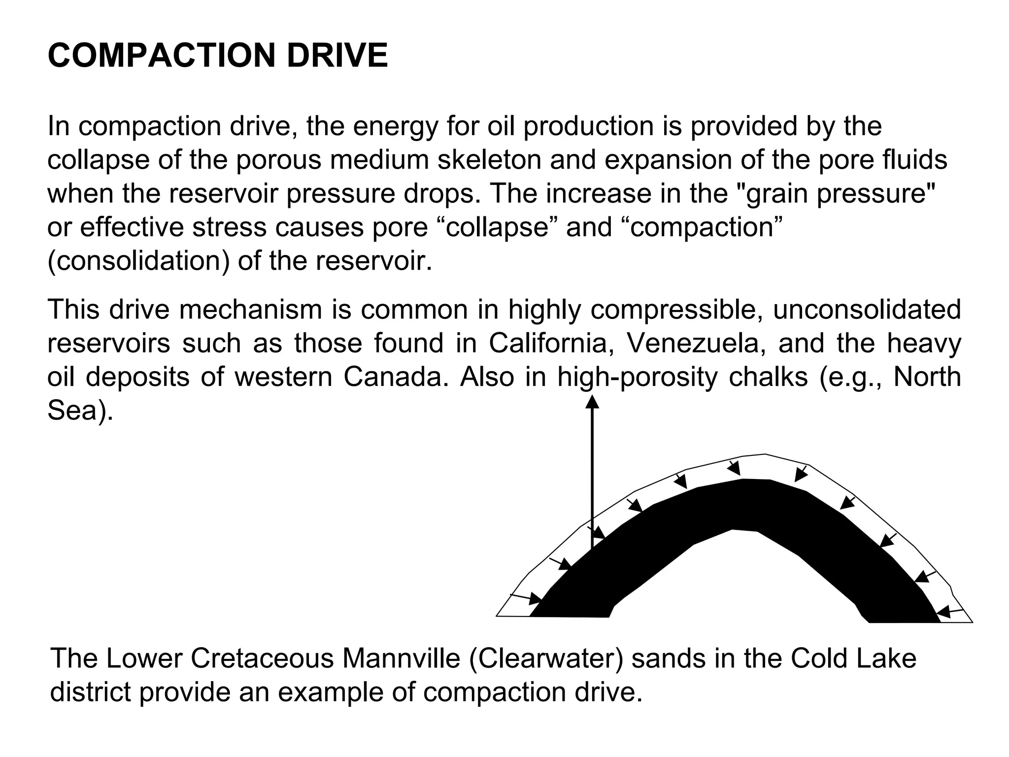 COMPACTION DRIVE In compaction drive, the energy for oil production is provided by the collapse of the porous medium skeleton and expansion of the pore fluids when the reservoir pressure drops. The increase in the &quot;grain pressure&quot; or effective stress causes pore “collapse” and “compaction” (consolidation) of the reservoir. This drive mechanism is common in highly compressible, unconsolidated reservoirs such as those found in California, Venezuela, and the heavy oil deposits of western Canada. Also in high-porosity chalks (e.g., North Sea). The Lower Cretaceous Mannville (Clearwater) sands in the Cold Lake district provide an example of compaction drive.   
