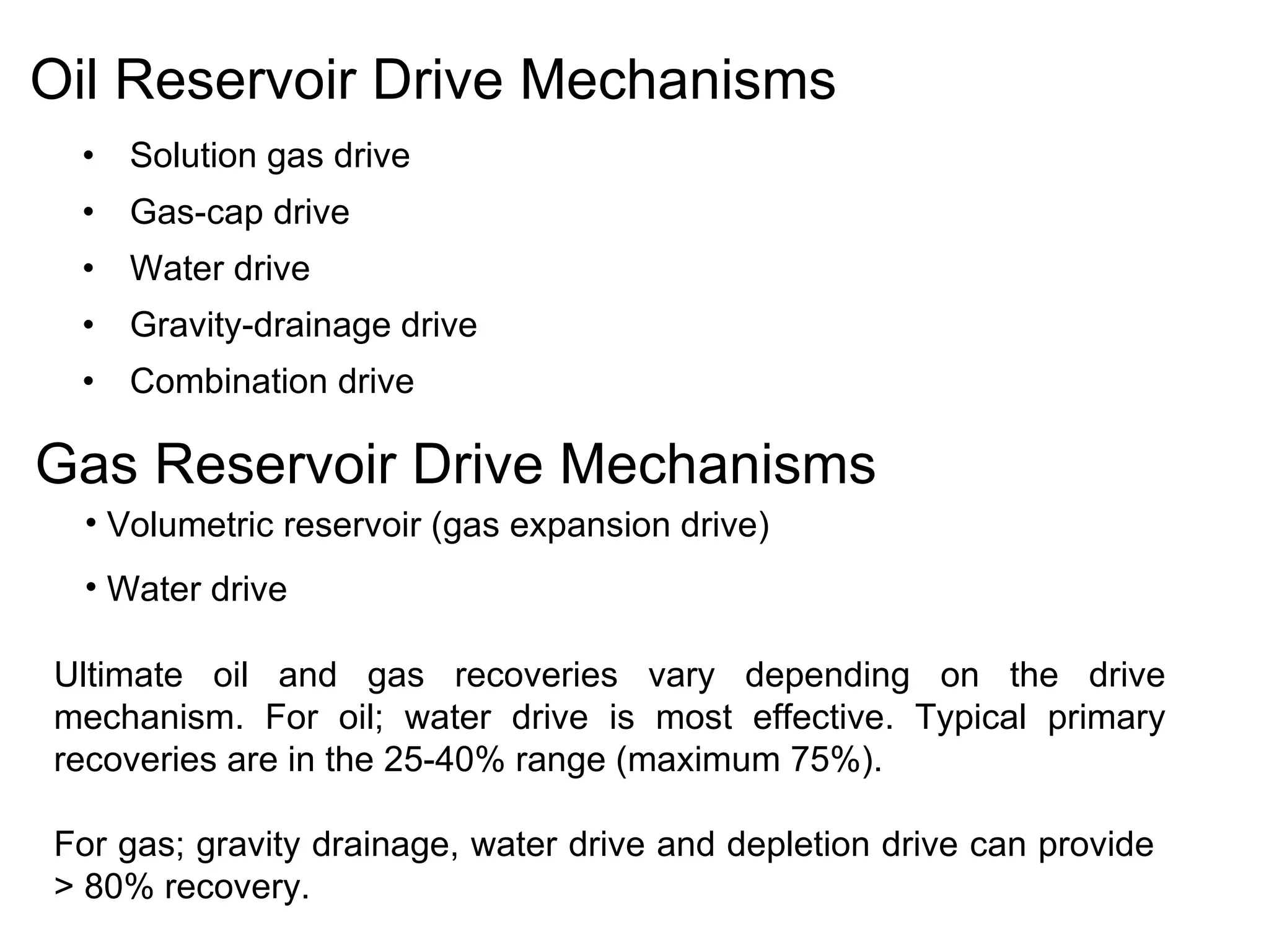 Oil Reservoir Drive Mechanisms Solution gas drive Gas-cap drive Water drive Gravity-drainage drive Combination drive Gas Reservoir Drive Mechanisms Volumetric reservoir (gas expansion drive) Water drive Ultimate oil and gas recoveries vary depending on the drive mechanism. For oil; water drive is most effective. Typical primary recoveries are in the 25-40% range (maximum 75%).  For gas; gravity drainage, water drive and depletion drive can provide  > 80% recovery. 