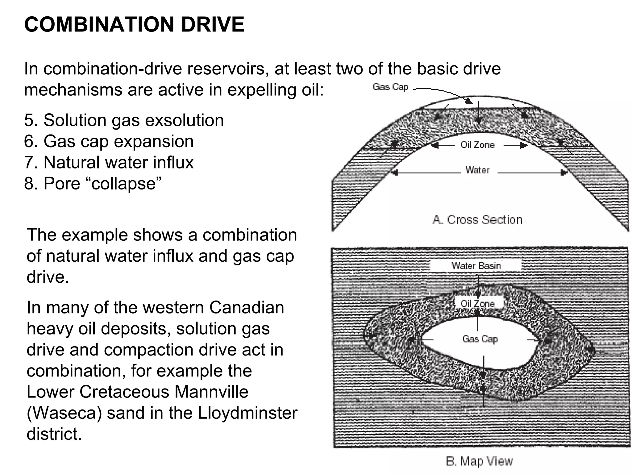The example shows a combination of natural water influx and gas cap drive. In many of the western Canadian heavy oil deposits, solution gas drive and compaction drive act in combination, for example the Lower Cretaceous Mannville (Waseca) sand in the Lloydminster district.   COMBINATION DRIVE In combination-drive reservoirs, at least two of the basic drive mechanisms are active in expelling oil: Solution gas exsolution Gas cap expansion Natural water influx Pore “collapse” 