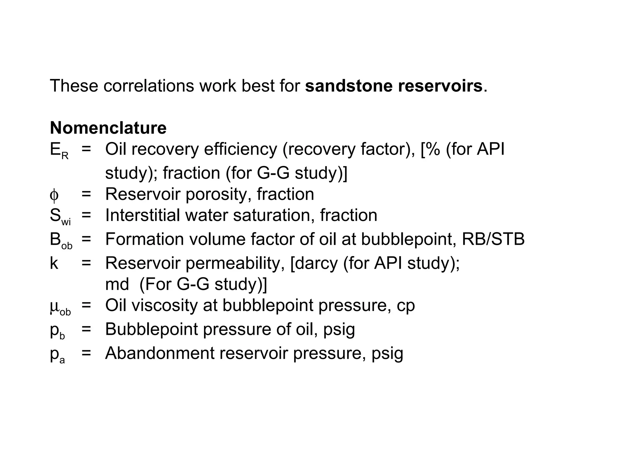 These correlations work best for  sandstone reservoirs . Nomenclature E R = Oil recovery efficiency (recovery factor), [% (for API study); fraction (for G-G study)]  = Reservoir porosity, fraction S wi  = Interstitial water saturation, fraction B ob = Formation volume factor of oil at bubblepoint, RB/STB k  = Reservoir permeability, [darcy (for API study); md  (For G-G study)]  ob =  Oil viscosity at bubblepoint pressure, cp p b =  Bubblepoint pressure of oil, psig p a   =  Abandonment reservoir pressure, psig 