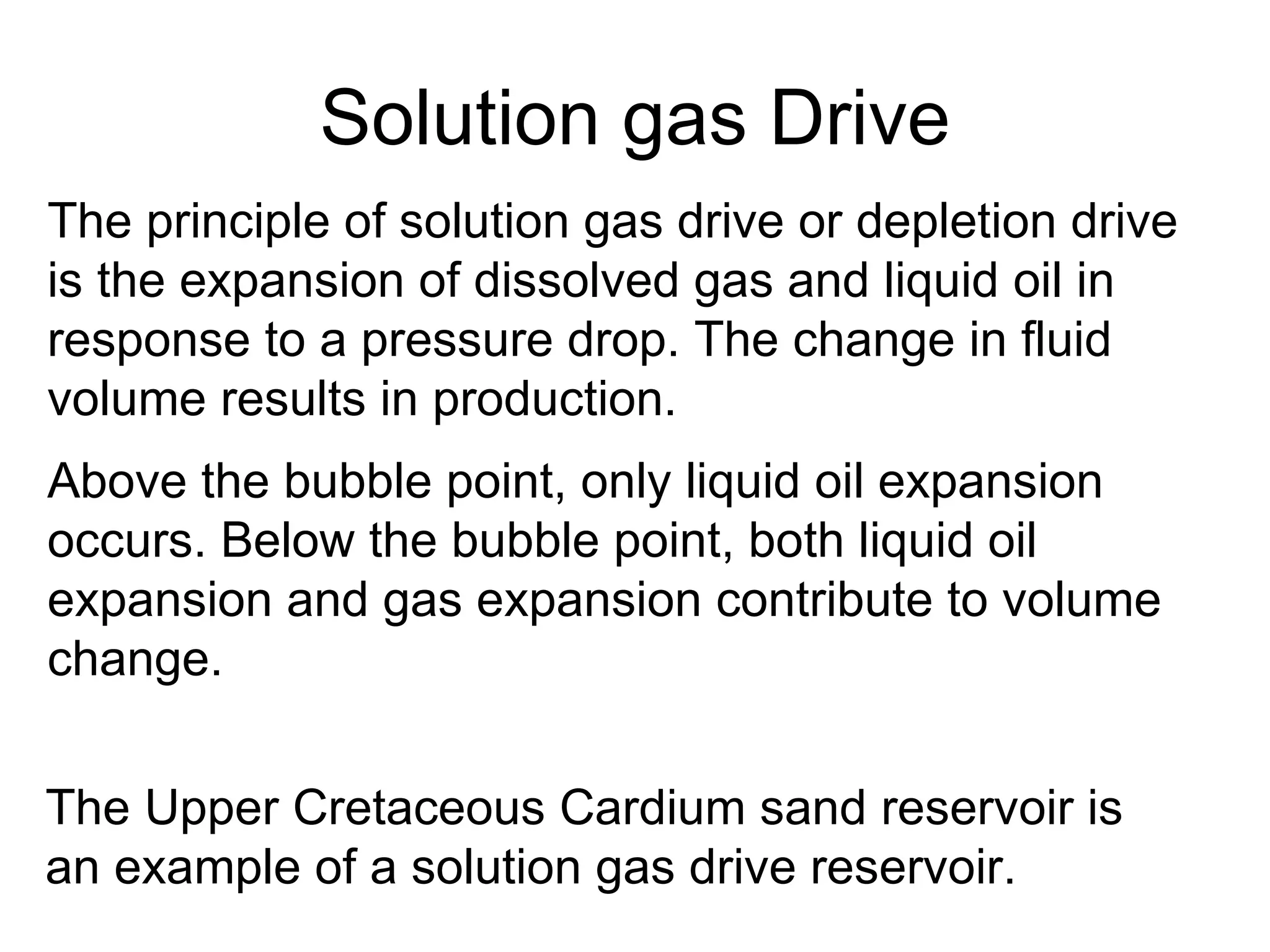 Solution gas Drive The principle of solution gas drive or depletion drive is the expansion of dissolved gas and liquid oil in response to a pressure drop. The change in fluid volume results in production. Above the bubble point, only liquid oil expansion occurs .  Below the bubble point, both liquid oil expansion and gas expansion contribute to volume change.   The Upper Cretaceous Cardium sand reservoir is an example of a solution gas drive reservoir.   
