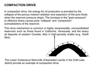 COMPACTION DRIVE In compaction drive, the energy for oil production is provided by the collapse of the porous medium skeleton and expansion of the pore fluids when the reservoir pressure drops. The increase in the "grain pressure" or effective stress causes pore “collapse” and “compaction” (consolidation) of the reservoir. This drive mechanism is common in highly compressible, unconsolidated reservoirs such as those found in California, Venezuela, and the heavy oil deposits of western Canada. Also in high-porosity chalks (e.g., North Sea). The Lower Cretaceous Mannville (Clearwater) sands in the Cold Lake district provide an example of compaction drive.   