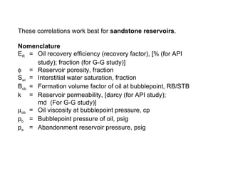 These correlations work best for  sandstone reservoirs . Nomenclature E R = Oil recovery efficiency (recovery factor), [% (for API study); fraction (for G-G study)]  = Reservoir porosity, fraction S wi  = Interstitial water saturation, fraction B ob = Formation volume factor of oil at bubblepoint, RB/STB k  = Reservoir permeability, [darcy (for API study); md  (For G-G study)]  ob =  Oil viscosity at bubblepoint pressure, cp p b =  Bubblepoint pressure of oil, psig p a   =  Abandonment reservoir pressure, psig 