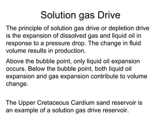Solution gas Drive The principle of solution gas drive or depletion drive is the expansion of dissolved gas and liquid oil in response to a pressure drop. The change in fluid volume results in production. Above the bubble point, only liquid oil expansion occurs .  Below the bubble point, both liquid oil expansion and gas expansion contribute to volume change.   The Upper Cretaceous Cardium sand reservoir is an example of a solution gas drive reservoir.   