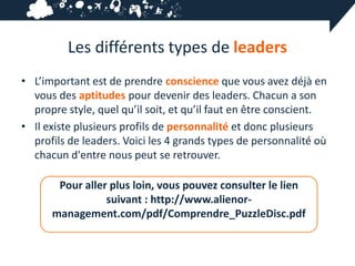 Les différents types de leaders
• L’important est de prendre conscience que vous avez déjà en
  vous des aptitudes pour devenir des leaders. Chacun a son
  propre style, quel qu’il soit, et qu’il faut en être conscient.
• Il existe plusieurs profils de personnalité et donc plusieurs
  profils de leaders. Voici les 4 grands types de personnalité où
  chacun d'entre nous peut se retrouver.

       Pour aller plus loin, vous pouvez consulter le lien
                 suivant : http://www.alienor-
      management.com/pdf/Comprendre_PuzzleDisc.pdf
 