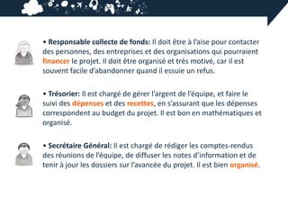 • Responsable collecte de fonds: Il doit être à l’aise pour contacter
des personnes, des entreprises et des organisations qui pourraient
financer le projet. Il doit être organisé et très motivé, car il est
souvent facile d’abandonner quand il essuie un refus.

• Trésorier: Il est chargé de gérer l’argent de l’équipe, et faire le
suivi des dépenses et des recettes, en s’assurant que les dépenses
correspondent au budget du projet. Il est bon en mathématiques et
organisé.

• Secrétaire Général: Il est chargé de rédiger les comptes-rendus
des réunions de l’équipe, de diffuser les notes d’information et de
tenir à jour les dossiers sur l’avancée du projet. Il est bien organisé.
 