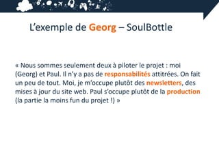 L’exemple de Georg – SoulBottle


« Nous sommes seulement deux à piloter le projet : moi
(Georg) et Paul. Il n’y a pas de responsabilités attitrées. On fait
un peu de tout. Moi, je m’occupe plutôt des newsletters, des
mises à jour du site web. Paul s’occupe plutôt de la production
(la partie la moins fun du projet !) »
 