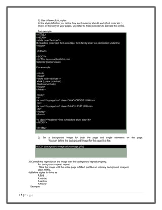 1) Use different font, styles:
                 In the style definition you define how each selector should work (font, color etc.).
                 Then, in the body of your pages, you refer to these selectors to activate the styles.

                For example:
               <HTML>
               <HEAD>
               <style type="text/css">
               B.headline {color:red; font-size:22px; font-family:arial; text-decoration:underline}
               </style>

               </HEAD>

               <BODY>
               <b>This is normal bold</b><br>
               Selector {cursor:value}

               For example:

               <html>
               <head>
               <style type="text/css">
               .xlink {cursor:crosshair}
               .hlink{cursor:help}
               </style>
               </head>

               <body>
               <b>
               <a href="mypage.htm" class="xlink">CROSS LINK</a>
               <br>
               <a href="mypage.htm" class="hlink">HELP LINK</a>
               </b>
               </body>
               </html>

               <b class="headline">This is headline style bold</b>
               </BODY>

               </HTML>



                 2) Set a background image for both the page and single elements on the page.
                        You can define the background image for the page like this:

               BODY {background-image:url(myimage.gif);}




        3) Control the repetition of the image with the background-repeat property.
                 As background-repeat: repeat
                  Tiles the image until the entire page is filled, just like an ordinary background image in
                 plain HTML.
        4) Define styles for links as
                 A:link
                 A:visited
                 A:active
                 A:hover
          Example:


15 | P a g e
 