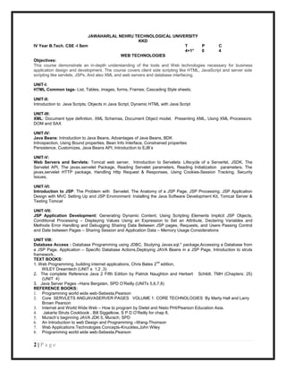JAWAHARLAL NEHRU TECHNOLOGICAL UNIVERSITY
                                                        KKD
IV Year B.Tech. CSE -I Sem                                                      T      P        C
                                                                                4+1*   0        4
                                               WEB TECHNOLOGIES
Objectives:
This course demonstrate an in-depth understanding of the tools and Web technologies necessary for business
application design and development. The course covers client side scripting like HTML, JavaScript and server side
scripting like servlets, JSPs. And also XML and web servers and database interfacing.

UNIT-I:
HTML Common tags- List, Tables, images, forms, Frames; Cascading Style sheets;

UNIT-II:
Introduction to Java Scripts, Objects in Java Script, Dynamic HTML with Java Script

UNIT-III:
XML: Document type definition, XML Schemas, Document Object model, Presenting XML, Using XML Processors:
DOM and SAX

UNIT-IV:
Java Beans: Introduction to Java Beans, Advantages of Java Beans, BDK
Introspection, Using Bound properties, Bean Info Interface, Constrained properties
Persistence, Customizes, Java Beans API, Introduction to EJB‟s

UNIT-V:
Web Servers and Servlets: Tomcat web server, Introduction to Servelets: Lifecycle of a Serverlet, JSDK, The
Servelet API, The javax.servelet Package, Reading Servelet parameters, Reading Initialization parameters. The
javax.servelet HTTP package, Handling Http Request & Responses, Using Cookies-Session Tracking, Security
Issues,

UNIT-VI:
Introduction to JSP: The Problem with Servelet. The Anatomy of a JSP Page, JSP Processing. JSP Application
Design with MVC Setting Up and JSP Environment: Installing the Java Software Development Kit, Tomcat Server &
Testing Tomcat

UNIT-VII:
JSP Application Development: Generating Dynamic Content, Using Scripting Elements Implicit JSP Objects,
Conditional Processing – Displaying Values Using an Expression to Set an Attribute, Declaring Variables and
Methods Error Handling and Debugging Sharing Data Between JSP pages, Requests, and Users Passing Control
and Date between Pages – Sharing Session and Application Data – Memory Usage Considerations

UNIT VIII:
Database Access : Database Programming using JDBC, Studying Javax.sql.* package,Accessing a Database from
a JSP Page, Application – Specific Database Actions,Deploying JAVA Beans in a JSP Page, Introduction to struts
framework..
TEXT BOOKS:
                                                                   nd
1. Web Programming, building internet applications, Chris Bates 2 edition,
    WILEY Dreamtech (UNIT s 1,2 ,3)
2. The complete Reference Java 2 Fifth Edition by Patrick Naughton and Herbert Schildt. TMH (Chapters: 25)
    (UNIT 4)
3. Java Server Pages –Hans Bergsten, SPD O‟Reilly (UNITs 5,6,7,8)
REFERENCE BOOKS:
1. Programming world wide web-Sebesta,Pearson
2. Core SERVLETS ANDJAVASERVER PAGES VOLUME 1: CORE TECHNOLOGIES By Marty Hall and Larry
    Brown Pearson
3. Internet and World Wide Web – How to program by Dietel and Nieto PHI/Pearson Education Asia.
4.   Jakarta Struts Cookbook , Bill Siggelkow, S P D O‟Reilly for chap 8.
5. Murach‟s beginning JAVA JDK 5, Murach, SPD
6. An Introduction to web Design and Programming –Wang-Thomson
7. Web Applications Technologies Concepts-Knuckles,John Wiley
8. Programming world wide web-Sebesta,Pearson


2|Page
 