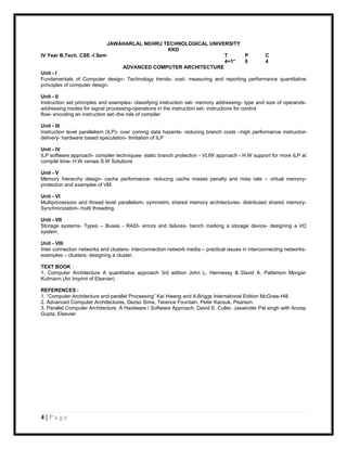 JAWAHARLAL NEHRU TECHNOLOGICAL UNIVERSITY
                                                 KKD
IV Year B.Tech. CSE -I Sem                                             T         P       C
                                                                       4+1*      0       4
                                 ADVANCED COMPUTER ARCHITECTURE
Unit - I
Fundamentals of Computer design- Technology trends- cost- measuring and reporting performance quantitative
principles of computer design.

Unit - II
Instruction set principles and examples- classifying instruction set- memory addressing- type and size of operands-
addressing modes for signal processing-operations in the instruction set- instructions for control
flow- encoding an instruction set.-the role of compiler

Unit - III
Instruction level parallelism (ILP)- over coming data hazards- reducing branch costs –high performance instruction
delivery- hardware based speculation- limitation of ILP

Unit - IV
ILP software approach- compiler techniques- static branch protection - VLIW approach - H.W support for more ILP at
compile time- H.W verses S.W Solutions

Unit - V
Memory hierarchy design- cache performance- reducing cache misses penalty and miss rate – virtual memory-
protection and examples of VM.

Unit - VI
Multiprocessors and thread level parallelism- symmetric shared memory architectures- distributed shared memory-
Synchronization- multi threading.

Unit - VII
Storage systems- Types – Buses - RAID- errors and failures- bench marking a storage device- designing a I/O
system.

Unit - VIII
Inter connection networks and clusters- interconnection network media – practical issues in interconnecting networks-
examples – clusters- designing a cluster.

TEXT BOOK :
1. Computer Architecture A quantitative approach 3rd edition John L. Hennessy & David A. Patterson Morgan
Kufmann (An Imprint of Elsevier)

REFERENCES :
1. “Computer Architecture and parallel Processing” Kai Hwang and A.Briggs International Edition McGraw-Hill.
2. Advanced Computer Architectures, Dezso Sima, Terence Fountain, Peter Kacsuk, Pearson.
3. Parallel Computer Architecture, A Hardware / Software Approach, David E. Culler, Jaswinder Pal singh with Anoop
Gupta, Elsevier




4|Page
 