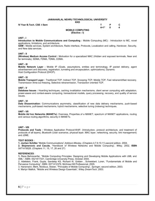 JAWAHARLAL NEHRU TECHNOLOGICAL UNIVERSITY
                                              KKD
IV Year B.Tech. CSE -I Sem                                     T     P                             C
                                                               4+1*  0                             4
                                       MOBILE COMPUTING
                                          (Elective - I)

UNIT - I
Introduction to Mobile Communications and Computing : Mobile Computing (MC) : Introduction to MC, novel
applications, limitations, and architecture.
GSM : Mobile services, System architecture, Radio interface, Protocols, Localization and calling, Handover, Security,
and New data services.

UNIT - II
(Wireless) Medium Access Control : Motivation for a specialized MAC (Hidden and exposed terminals, Near and
far terminals), SDMA, FDMA, TDMA, CDMA.

UNIT - III
Mobile Network Layer : Mobile IP (Goals, assumptions, entities and terminology, IP packet delivery, agent
advertisement and discovery, registration, tunneling and encapsulation, optimizations), Dynamic
Host Configuration Protocol (DHCP).

UNIT - IV
Mobile Transport Layer : Traditional TCP, Indirect TCP, Snooping TCP, Mobile TCP, Fast retransmit/fast recovery,
Transmission /time-out freezing, Selective retransmission, Transaction oriented TCP.

UNIT - V
Database Issues : Hoarding techniques, caching invalidation mechanisms, client server computing with adaptation,
power-aware and context-aware computing, transactional models, query processing, recovery, and quality of service
issues.

UNIT - VI
Data Dissemination: Communications asymmetry, classification of new data delivery mechanisms, push-based
mechanisms, pull-based mechanisms, hybrid mechanisms, selective tuning (indexing) techniques.

UNIT - VII
Mobile Ad hoc Networks (MANETs): Overview, Properties of a MANET, spectrum of MANET applications, routing
and various routing algorithms, security in MANETs.



UNIT - VIII
Protocols and Tools : Wireless Application Protocol-WAP. (Introduction, protocol architecture, and treatment of
protocols of all layers), Bluetooth (User scenarios, physical layer, MAC layer, networking, security, link management)
and J2ME.

TEXT BOOKS :
1. Jochen Schiller,“Mobile Communications”,Addison-Wesley. (Chapters 4,7,9,10,11),second edition, 2004.
2. Stojmenovic and Cacute, “Handbook of Wireless Networks and Mobile Computing”, Wiley, 2002, ISBN
0471419028. (Chapters 11, 15, 17, 26 and 27)

REFERENCES :
1. Reza Behravanfar, “Mobile Computing Principles: Designing and Developing Mobile Applications with UML and
XML”, ISBN: 0521817331, Cambridge University Press, October 2004,
2. Adelstein, Frank, Gupta, Sandeep KS, Richard III, Golden , Schwiebert, Loren, “Fundamentals of Mobile and
Pervasive Computing”, ISBN: 0071412379, McGraw-Hill Professional, 2005.
3. Hansmann, Merk, Nicklous, Stober, “Principles of Mobile Computing”, Springer, second edition, 2003.
4. Martyn Mallick, “Mobile and Wireless Design Essentials”, Wiley DreamTech, 2003.




6|Page
 