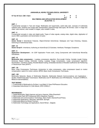 JAWAHARLAL NEHRU TECHNOLOGICAL UNIVERSITY
                                               KKD
IV Year B.Tech. CSE -I Sem                                      T    P                             C
                                                                4+1* 0                             4
                             MULTIMEDIA AND APPLICATION DEVELOPMENT
                                           (ELECTIVE - I)

UNIT - I
Fundamental concepts in Text and Image: Multimedia and hypermedia, world wide web, overview of multimedia
software tools. Graphics and image data representation graphics/image data types, file formats, Color in image and
video: color science, color models in images, color models in video.

UNIT - II
Fundamental concepts in video and digital audio: Types of video signals, analog video, digital video, digitization of
sound, MIDI, quantization and transmission of audio.

UNIT - III
Action Script I: ActionScript Features, Object-Oriented ActionScript, Datatypes and Type Checking, Classes,
Authoring an ActionScript Class.

UNIT - IV
Action Script II : Inheritance, Authoring an ActionScript 2.0 Subclass, Interfaces, Packages, Exceptions.

UNIT - V
Application Development : An OOP Application Frame work, Using Components with ActionScript MovieClip
Subclasses.

UNIT - VI
Multimedia data compression : Lossless compression algorithm: Run-Length Coding, Variable Length Coding,
Dictionary Based Coding, Arithmetic Coding, Lossless Image Compression, Lossy compression algorithm:
Quantization, Transform Coding, Wavelet-Based Coding, Embedded Zerotree of Wavelet Coefficients Set Partitioning
in Hierarchical Trees (SPIHT).

UNIT - VII
Basic Video Compression Techniques: Introduction to video compression, video compression based on motion
compensation, search for motion vectors, MPEG, Basic Audio Compression Techniques.

UNIT - VIII
Multimedia Networks: Basics of Multimedia Networks, Multimedia Network Communications and Applications :
Quality of Multimedia Data Transmission, Multimedia over IP, Multimedia over ATM Networks, Transport of MPEG-4,
Media-on-Demand(MOD).

TEXT BOOKS :
1. Fudamentals of Multimedia by Ze-Nian Li and Mark S. Drew PHI/Pearson Education.
2. Essentials ActionScript 2.0, Colin Moock, SPD O,REILLY.



REFERENCES :
1. Digital Multimedia, Nigel chapman and jenny chapman, Wiley-Dreamtech
2. Macromedia Flash MX Professional 2004 Unleashed, Pearson.
3. Multimedia and communications Technology, Steve Heath, Elsevier(Focal Press).
4. Multimedia Applications, Steinmetz, Nahrstedt, Springer.
5. Multimedia Basics by Weixel Thomson
6. Multimedia Technology and Applications, David Hilman , Galgotia




7|Page
 