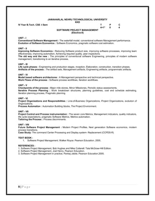 JAWAHARLAL NEHRU TECHNOLOGICAL UNIVERSITY
                                              KKD
IV Year B.Tech. CSE -I Sem                                     T     P                              C
                                                               4+1*  0                              4
                                SOFTWARE PROJECT MANAGEMENT
                                          (Elective-II)

UNIT - I
Conventional Software Management : The waterfall model, conventional software Management performance.
Evolution of Software Economics : Software Economics, pragmatic software cost estimation.

UNIT - II
Improving Software Economics : Reducing Software product size, improving software processes, improving team
effectiveness, improving automation, Achieving required quality, peer inspections.
The old way and the new : The principles of conventional software Engineering, principles of modern software
management, transitioning to an iterative process.

UNIT - III
Life cycle phases : Engineering and production stages, inception, Elaboration, construction, transition phases.
Artifacts of the process : The artifact sets, Management artifacts, Engineering artifacts, programmatic artifacts.

UNIT - IV
Model based software architectures : A Management perspective and technical perspective.
Work Flows of the process : Software process workflows, Iteration workflows.

UNIT - V
Checkpoints of the process : Major mile stones, Minor Milestones, Periodic status assessments.
Iterative Process Planning : Work breakdown structures, planning guidelines, cost and schedule estimating,
Iteration planning process, Pragmatic planning.

UNIT - VI
Project Organizations and Responsibilities : Line-of-Business Organizations, Project Organizations, evolution of
Organizations.
Process Automation : Automation Building blocks, The Project Environment.

UNIT - VII
Project Control and Process instrumentation : The seven core Metrics, Management indicators, quality indicators,
life cycle expectations, pragmatic Software Metrics, Metrics automation.
Tailoring the Process : Process discriminants.

UNIT - VIII
Future Software Project Management : Modern Project Profiles, Next generation Software economics, modern
process transitions.
Case Study: The command Center Processing and Display system- Replacement (CCPDS-R)

TEXT BOOK :
   1. Software Project Management, Walker Royce: Pearson Education, 2005.

REFERENCES :
1. Software Project Management, Bob Hughes and Mike Cotterell: Tata McGraw-Hill Edition.
2. Software Project Management, Joel Henry, Pearson Education.
3. Software Project Management in practice, Pankaj Jalote, Pearson Education.2005.




8|Page
 