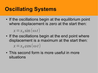 Oscillating Systems
● If the oscillations begin at the equilibrium point
where displacement is zero at the start then:
● If the oscillations begin at the end point where
displacement is a maximum at the start then:
● This second form is more useful in more
situations
x=x0 sin(ωt)
x=x0 cos(ωt)
 