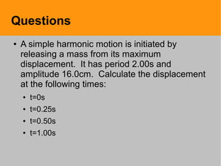 Questions
● A simple harmonic motion is initiated by
releasing a mass from its maximum
displacement. It has period 2.00s and
amplitude 16.0cm. Calculate the displacement
at the following times:
● t=0s
● t=0.25s
● t=0.50s
● t=1.00s
 