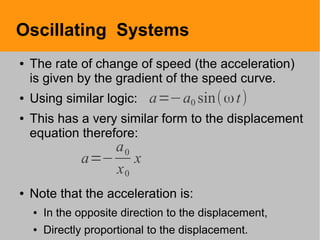 Oscillating Systems
● The rate of change of speed (the acceleration)
is given by the gradient of the speed curve.
● Using similar logic:
● This has a very similar form to the displacement
equation therefore:
● Note that the acceleration is:
● In the opposite direction to the displacement,
● Directly proportional to the displacement.
a=−a0 sin(ωt)
a=−
a0
x0
x
 