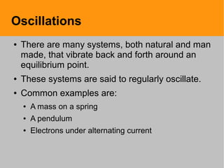Oscillations
● There are many systems, both natural and man
made, that vibrate back and forth around an
equilibrium point.
● These systems are said to regularly oscillate.
● Common examples are:
● A mass on a spring
● A pendulum
● Electrons under alternating current
 