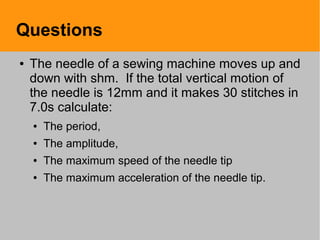 Questions
● The needle of a sewing machine moves up and
down with shm. If the total vertical motion of
the needle is 12mm and it makes 30 stitches in
7.0s calculate:
● The period,
● The amplitude,
● The maximum speed of the needle tip
● The maximum acceleration of the needle tip.
 
