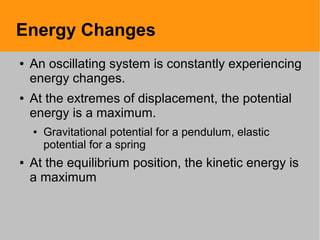 Energy Changes
● An oscillating system is constantly experiencing
energy changes.
● At the extremes of displacement, the potential
energy is a maximum.
● Gravitational potential for a pendulum, elastic
potential for a spring
● At the equilibrium position, the kinetic energy is
a maximum
 