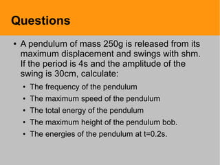 Questions
● A pendulum of mass 250g is released from its
maximum displacement and swings with shm.
If the period is 4s and the amplitude of the
swing is 30cm, calculate:
● The frequency of the pendulum
● The maximum speed of the pendulum
● The total energy of the pendulum
● The maximum height of the pendulum bob.
● The energies of the pendulum at t=0.2s.
 