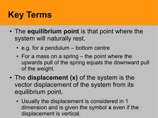 Key Terms
● The equilibrium point is that point where the
system will naturally rest.
● e.g. for a pendulum – bottom centre
● For a mass on a spring – the point where the
upwards pull of the spring equals the downward pull
of the weight.
● The displacement (x) of the system is the
vector displacement of the system from its
equilibrium point.
● Usually the displacement is considered in 1
dimension and is given the symbol x even if the
displacement is vertical.
 