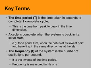 Key Terms
● The time period (T) is the time taken in seconds to
complete 1 complete cycle.
● This is the time from peak to peak in the time
dimension.
● A cycle is complete when the system is back in its
initial state.
● e.g. for a pendulum, when the bob is at its lowest point
and travelling in the same direction as at the start.
● The frequency (f) of the system is the number of
oscillations per second.
● It is the inverse of the time period.
● Frequency is measured in Hz or s-1
 