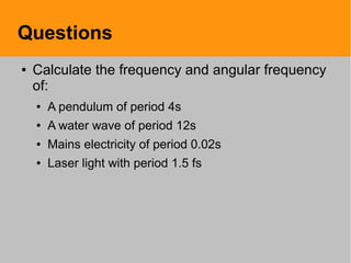 Questions
● Calculate the frequency and angular frequency
of:
● A pendulum of period 4s
● A water wave of period 12s
● Mains electricity of period 0.02s
● Laser light with period 1.5 fs
 