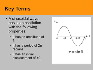 Key Terms
● A sinusoidal wave
has is an oscillation
with the following
properties.
● It has an amplitude of
1.
● It has a period of 2π
radians
● It has an initial
displacement of +0.
x
0 π/2 π 3π/2 2π
θ
x=sinθ
 