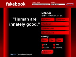 SIGN UP
“Human are
innately good.”
Password
LOG IN•••••••••••••geromearcilla@rocketmail.com
Email or Phone
INNATE - present from birth
fakebook
First Name Last Name
Your Email
Re-enter Email
New Password
Sign Up
It’s free and always will be.
Month: Day: Year:
Girl Boy
Bakla Tomboy
Birthday:
 