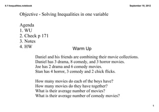 4.1 Inequalities.notebook                                                           September 19, 2012



             Objective ­ Solving Inequalities in one variable

             Agenda
             1. WU
             2. Check p 171
             3. Notes
             4. HW                                Warm Up
                            Daniel and his friends are combining their movie collections.  
                            Daniel has 3 drama, 8 comedy, and 3 horror movies.
                            Joe has 2 drama and 6 comedy movies.
                            Stan has 4 horror, 3 comedy and 2 chick flicks. 

                            How many movies do each of the boys have?
                            How many movies do they have together?
                            What is their average number of movies?
                            What is their average number of comedy movies?

                                                                                                         1
 