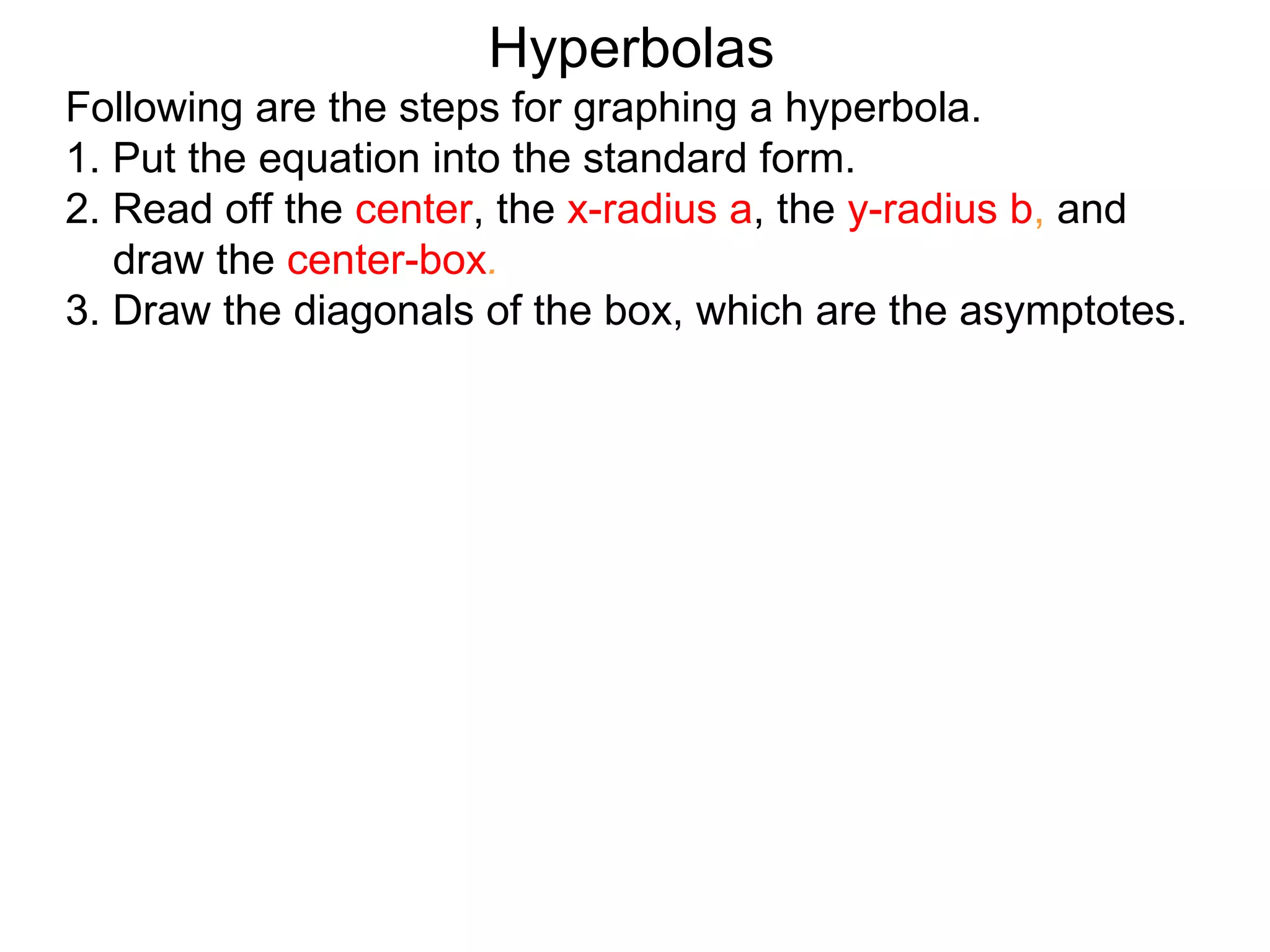 Hyperbolas
Following are the steps for graphing a hyperbola.
1. Put the equation into the standard form.
2. Read off the center, the x-radius a, the y-radius b, and
   draw the center-box.
3. Draw the diagonals of the box, which are the asymptotes.
 