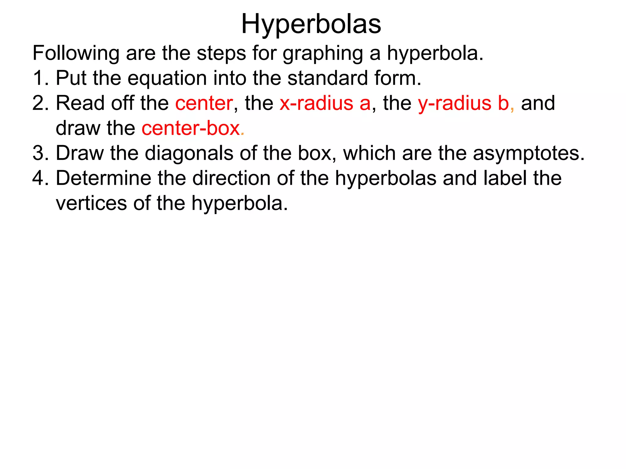 Hyperbolas
Following are the steps for graphing a hyperbola.
1. Put the equation into the standard form.
2. Read off the center, the x-radius a, the y-radius b, and
   draw the center-box.
3. Draw the diagonals of the box, which are the asymptotes.
4. Determine the direction of the hyperbolas and label the
   vertices of the hyperbola.
 