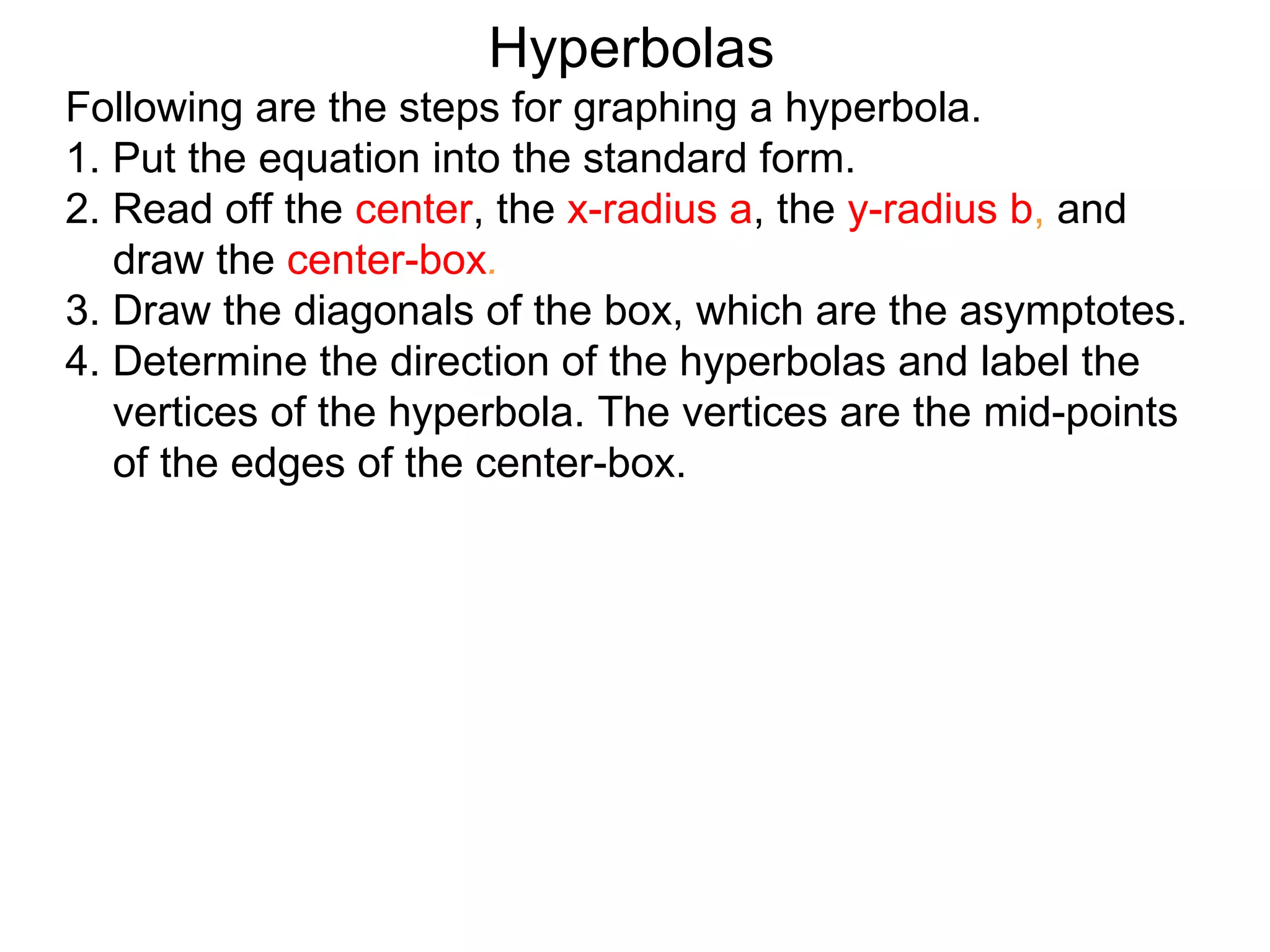 Hyperbolas
Following are the steps for graphing a hyperbola.
1. Put the equation into the standard form.
2. Read off the center, the x-radius a, the y-radius b, and
   draw the center-box.
3. Draw the diagonals of the box, which are the asymptotes.
4. Determine the direction of the hyperbolas and label the
   vertices of the hyperbola. The vertices are the mid-points
   of the edges of the center-box.
 
