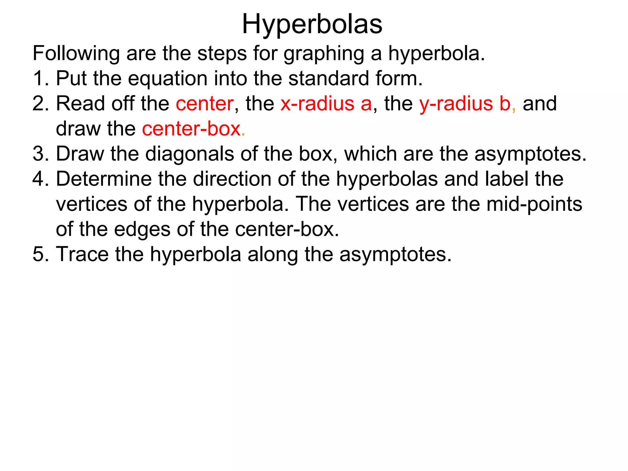 Hyperbolas
Following are the steps for graphing a hyperbola.
1. Put the equation into the standard form.
2. Read off the center, the x-radius a, the y-radius b, and
   draw the center-box.
3. Draw the diagonals of the box, which are the asymptotes.
4. Determine the direction of the hyperbolas and label the
   vertices of the hyperbola. The vertices are the mid-points
   of the edges of the center-box.
5. Trace the hyperbola along the asymptotes.
 