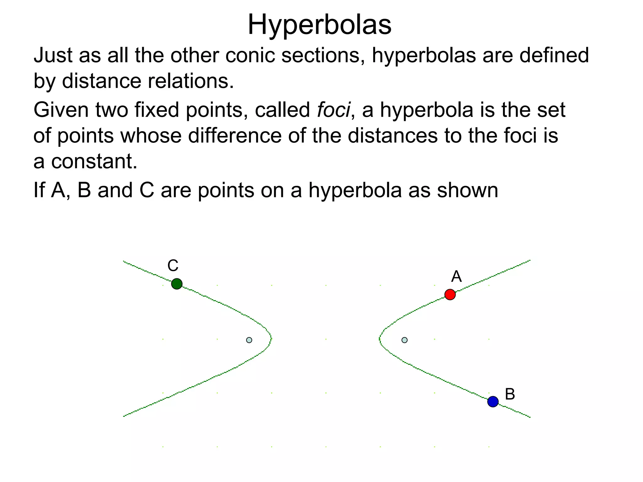 Hyperbolas
Just as all the other conic sections, hyperbolas are defined
by distance relations.
Given two fixed points, called foci, a hyperbola is the set
of points whose difference of the distances to the foci is
a constant.
If A, B and C are points on a hyperbola as shown


              C
                                             A




                                                  B
 