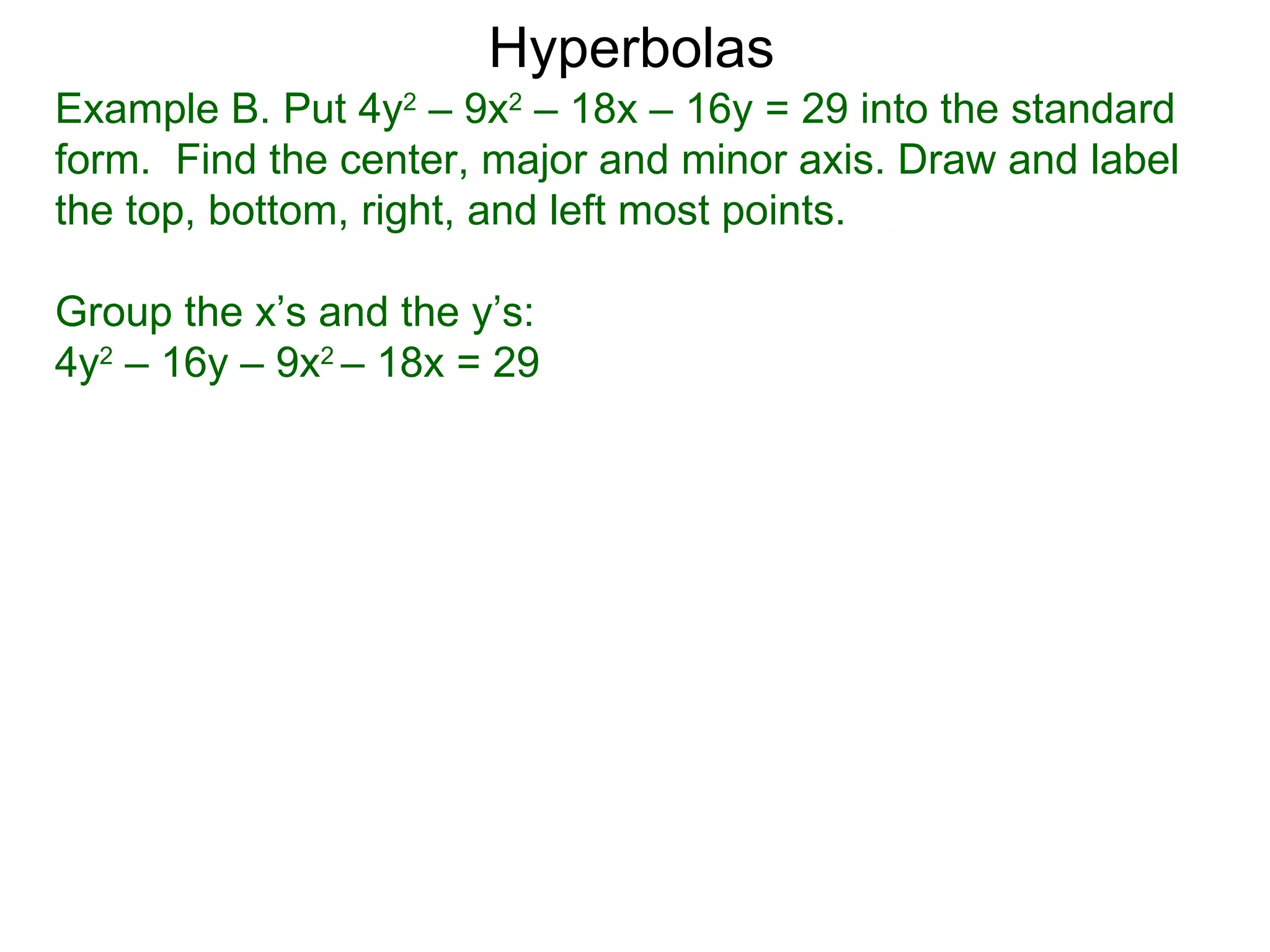 Hyperbolas
Example B. Put 4y2 &ndash; 9x2 &ndash; 18x &ndash; 16y = 29 into the standard
form. Find the center, major and minor axis. Draw and label
the top, bottom, right, and left most points.

Group the x&rsquo;s and the y&rsquo;s:
4y2 &ndash; 16y &ndash; 9x2 &ndash; 18x = 29
 