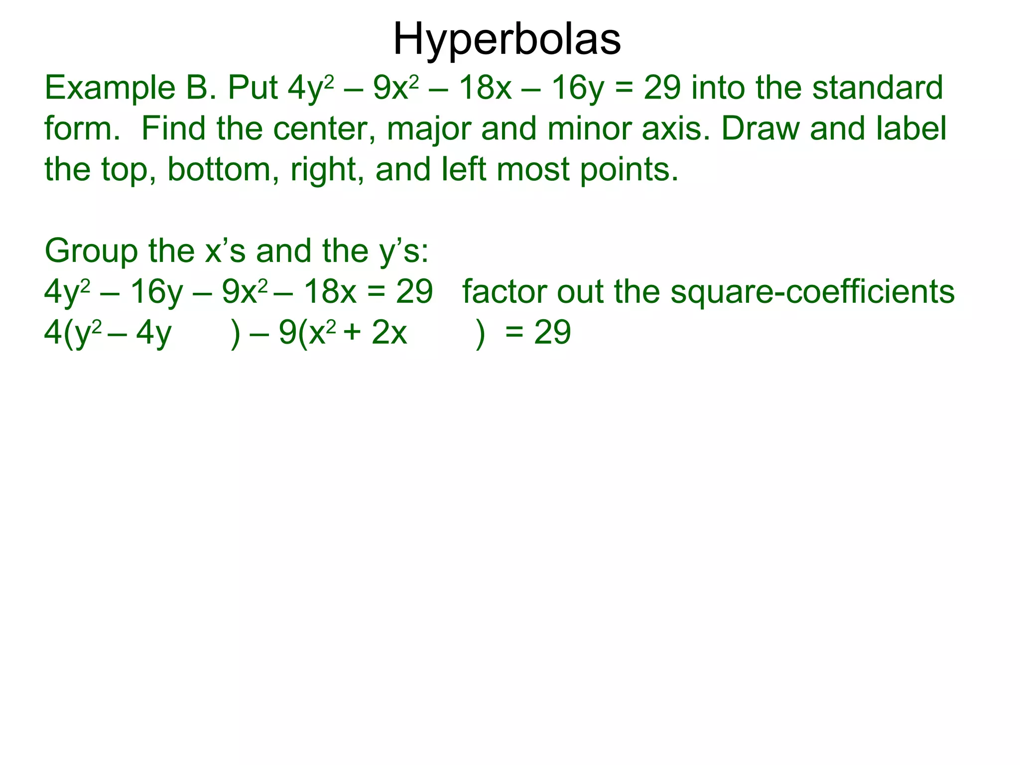 Hyperbolas
Example B. Put 4y2 &ndash; 9x2 &ndash; 18x &ndash; 16y = 29 into the standard
form. Find the center, major and minor axis. Draw and label
the top, bottom, right, and left most points.

Group the x&rsquo;s and the y&rsquo;s:
4y2 &ndash; 16y &ndash; 9x2 &ndash; 18x = 29 factor out the square-coefficients
4(y2 &ndash; 4y   ) &ndash; 9(x2 + 2x   ) = 29
 