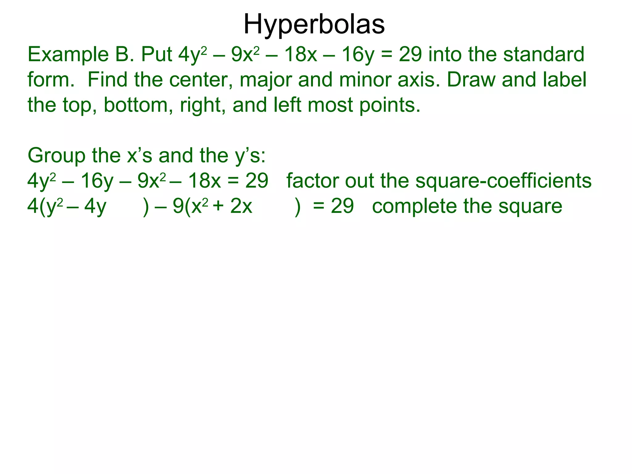 Hyperbolas
Example B. Put 4y2 &ndash; 9x2 &ndash; 18x &ndash; 16y = 29 into the standard
form. Find the center, major and minor axis. Draw and label
the top, bottom, right, and left most points.

Group the x&rsquo;s and the y&rsquo;s:
4y2 &ndash; 16y &ndash; 9x2 &ndash; 18x = 29 factor out the square-coefficients
4(y2 &ndash; 4y   ) &ndash; 9(x2 + 2x   ) = 29 complete the square
 