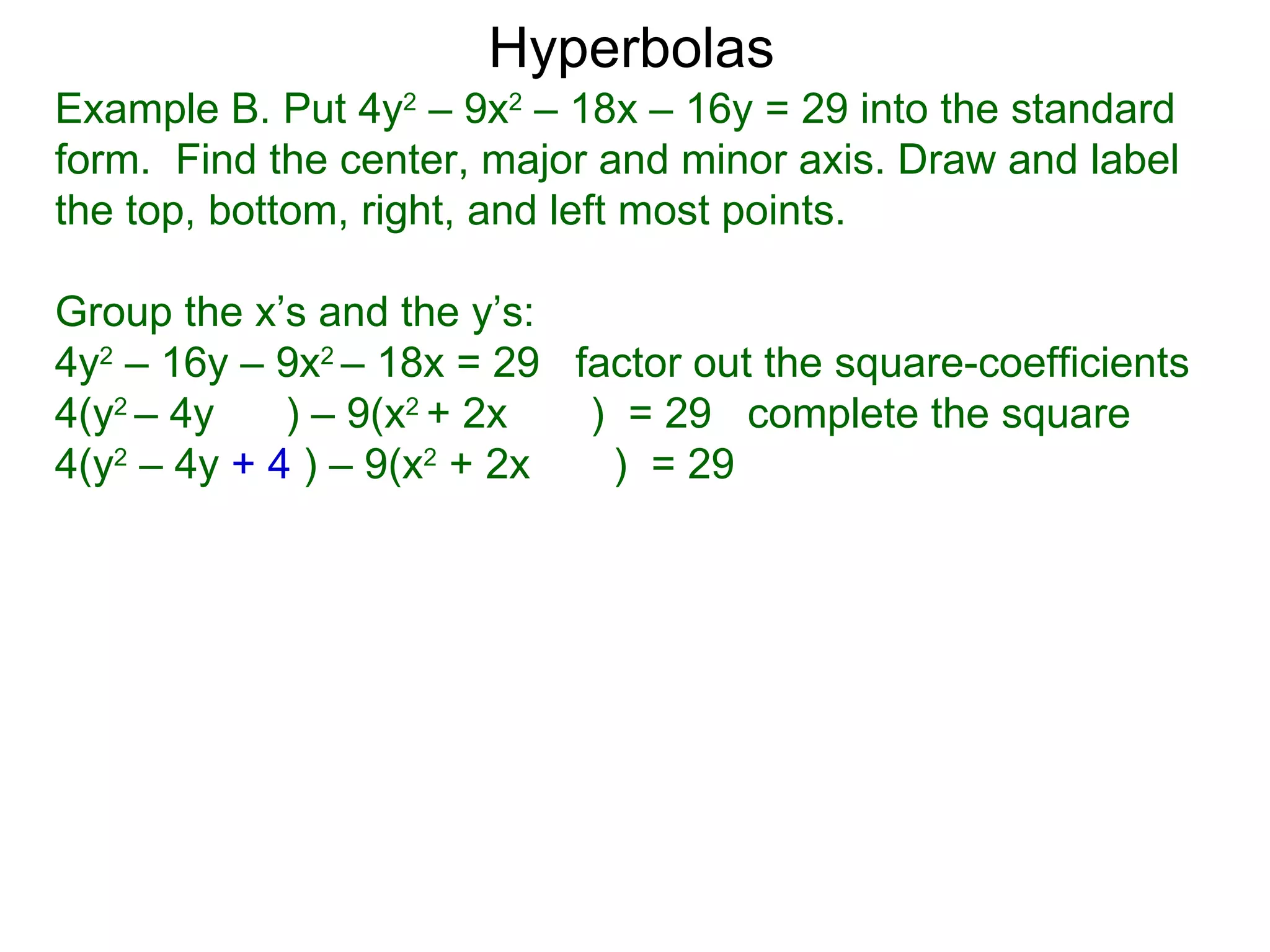 Hyperbolas
Example B. Put 4y2 &ndash; 9x2 &ndash; 18x &ndash; 16y = 29 into the standard
form. Find the center, major and minor axis. Draw and label
the top, bottom, right, and left most points.

Group the x&rsquo;s and the y&rsquo;s:
4y2 &ndash; 16y &ndash; 9x2 &ndash; 18x = 29 factor out the square-coefficients
4(y2 &ndash; 4y    ) &ndash; 9(x2 + 2x  ) = 29 complete the square
4(y2 &ndash; 4y + 4 ) &ndash; 9(x2 + 2x  ) = 29
 
