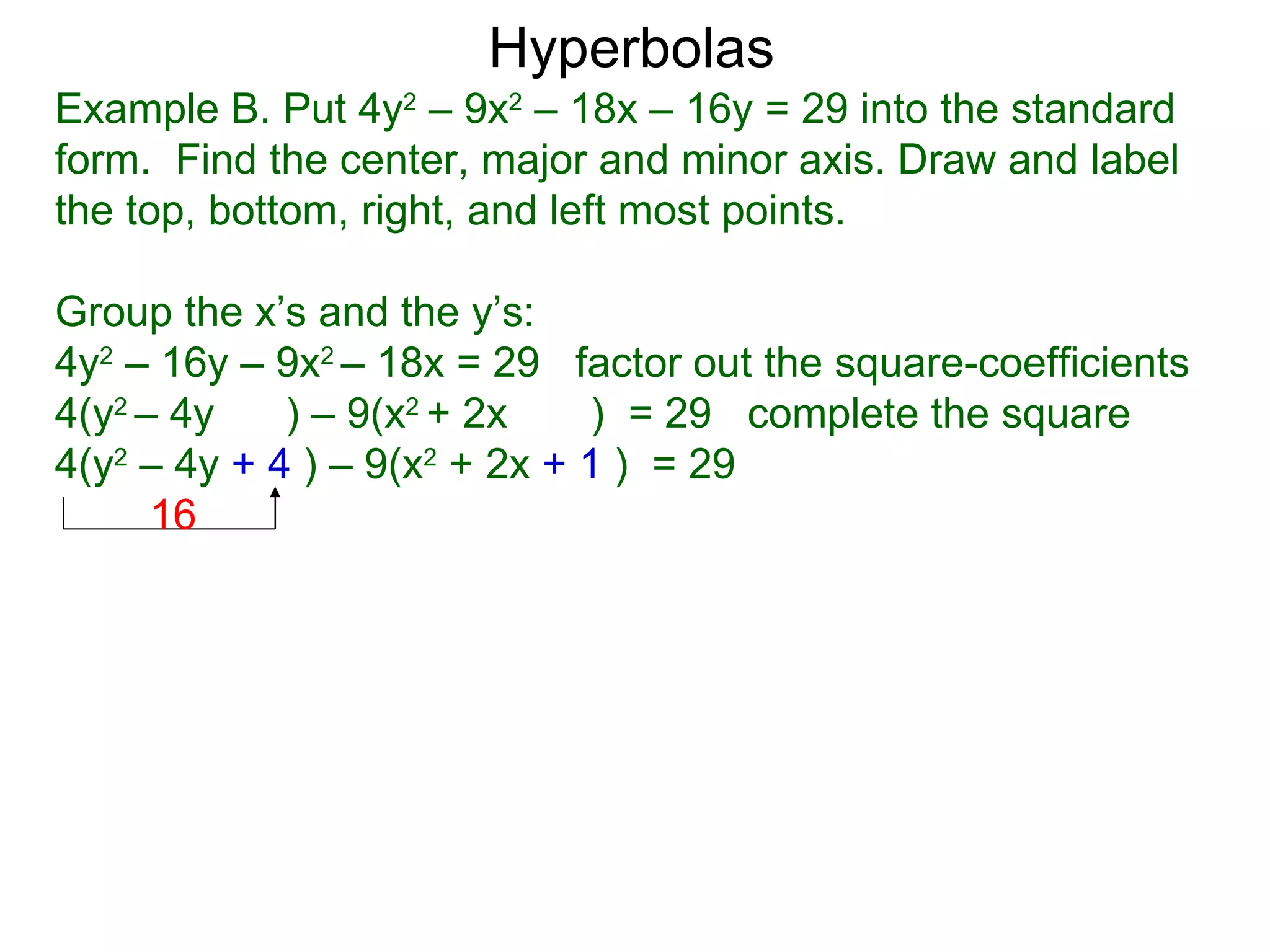 Hyperbolas
Example B. Put 4y2 &ndash; 9x2 &ndash; 18x &ndash; 16y = 29 into the standard
form. Find the center, major and minor axis. Draw and label
the top, bottom, right, and left most points.

Group the x&rsquo;s and the y&rsquo;s:
4y2 &ndash; 16y &ndash; 9x2 &ndash; 18x = 29 factor out the square-coefficients
4(y2 &ndash; 4y    ) &ndash; 9(x2 + 2x    ) = 29 complete the square
4(y2 &ndash; 4y + 4 ) &ndash; 9(x2 + 2x + 1 ) = 29
      16
 
